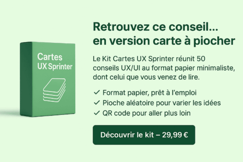 🎯 Retrouvez ce conseil… en version carte à piocher. Le Kit Cartes UX Sprinter réunit 50 conseils UX/UI au format papier minimaliste, dont celui que vous venez de lire. ✔ Format papier, prêt à l’emploi ✔ Pioche aléatoire pour varier les idées ✔ QR code pour aller plus loin Découvrir le kit – 29,99 €