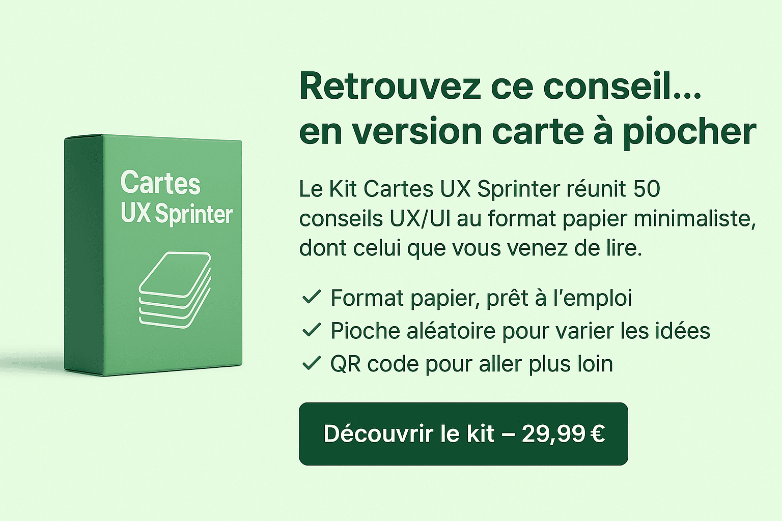 🎯 Retrouvez ce conseil… en version carte à piocher. Le Kit Cartes UX Sprinter réunit 50 conseils UX/UI au format papier minimaliste, dont celui que vous venez de lire. ✔ Format papier, prêt à l’emploi ✔ Pioche aléatoire pour varier les idées ✔ QR code pour aller plus loin Découvrir le kit – 29,99 €